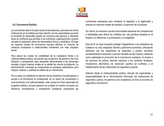 62
8.3.Convivencia Pacífica
La convivencia está en la base social de la existencia y permanencia de las
instituciones en la medida que hace relación con las capacidades que tiene
la sociedad de desarrollar pautas de conducta para generar y mantener
lazos de confianza que permitan a los individuos, organizaciones y grupos
sociales la realización plena de intercambios físicos y simbólicos. El logro
de mayores niveles de convivencia requiere afianzar un conjunto de
prácticas ciudadanas e institucionales coherentes con este propósito
social.
Para elevar los niveles de credibilidad de la ciudadanía frente a la
institucionalidad pública, se precisa que el ejercicio de gobierno sea más
eficiente y transparente, para responder efectivamente a las demandas
sociales y lograr mejores niveles en la calidad de vida de la población. La
administración municipal se compromete en procesos sistemáticos para
mejorar, ordenar y cualificar la calidad de su intervención.
Por su parte, la ciudadanía en ejercicio de los derechos a la participación y
acceso a la información le corresponde, en un marco de concertación y
reconocimiento a la institucionalidad, velar porque los fines esenciales de
la gestión pública y el buen gobierno se cumplan en nuestro municipio con
eficiencia, transparencia y concertación ciudadana; propiciando las
condiciones necesarias para fortalecer la legalidad y la legitimidad y
avanzar en mayores niveles de equidad y superación de la pobreza.
Así mismo, es necesario que las comunidades adquieran las competencias
y habilidades para dirimir los conflictos por vías pacíficas basadas en el
respeto a la diferencia, a la diversidad y a la legalidad.
Para tal fin se hace necesario proteger integralmente a los ciudadanos de
Caldas en su vida, integridad, libertad y patrimonio económico, articulando
esfuerzos con los organismos de seguridad y justicia, buscando
prioritariamente la reducción y sanción del delito de alto impacto, utilizando
como estrategias la promoción de la convivencia ciudadana, el acceso a
los servicios de justicia, atención oportuna a los conflictos familiares,
mecanismos alternativos de resolución pacífica de conflictos y el
fortalecimiento de las instituciones de seguridad y justicia.
Además desde la institucionalidad pública, articular las capacidades y
responsabilidades de la Administración Municipal, las instituciones de
seguridad y justicia, los gremios y los ciudadanos, en torno a acciones de
seguridad y convivencia
 