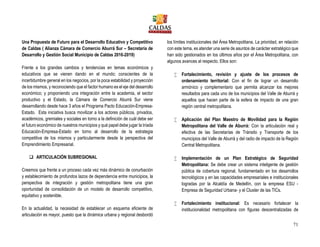 71
Una Propuesta de Futuro para el Desarrollo Educativo y Competitivo
de Caldas ( Alianza Cámara de Comercio Aburrá Sur – Secretaría de
Desarrollo y Gestión Social Municipio de Caldas 2016-2019)
Frente a los grandes cambios y tendencias en temas económicos y
educativos que se vienen dando en el mundo; conscientes de la
incertidumbre general en los negocios, por la poca estabilidad y proyección
de los mismos, y reconociendo que el factor humano es el eje del desarrollo
económico; y proponiendo una integración entre la academia, el sector
productivo y el Estado, la Cámara de Comercio Aburrá Sur viene
desarrollando desde hace 3 años el Programa Pacto Educación-Empresa-
Estado. Esta iniciativa busca movilizar a los actores públicos, privados,
académicos, gremiales y sociales en torno a la definición de cuál debe ser
el futuro económico de nuestros municipios y qué papel debe jugar la tríada
Educación-Empresa-Estado en torno al desarrollo de la estrategia
competitiva de los mismos y particularmente desde la perspectiva del
Emprendimiento Empresarial.
 ARTICULACIÓN SUBREGIONAL
Creemos que frente a un proceso cada vez más dinámico de conurbación
y establecimiento de profundos lazos de dependencia entre municipios, la
perspectiva de integración y gestión metropolitana tiene una gran
oportunidad de consolidación de un modelo de desarrollo competitivo,
equitativo y sostenible.
En la actualidad, la necesidad de establecer un esquema eficiente de
articulación es mayor, puesto que la dinámica urbana y regional desbordó
los límites institucionales del Área Metropolitana. La prioridad, en relación
con este tema, es atender una serie de asuntos de carácter estratégico que
han sido gestionados en los últimos años por el Área Metropolitana, con
algunos avances al respecto. Ellos son:
 Fortalecimiento, revisión y ajuste de los procesos de
ordenamiento territorial: Con el fin de lograr un desarrollo
armónico y complementario que permita alcanzar los mejores
resultados para cada uno de los municipios del Valle de Aburrá y
aquellos que hacen parte de la esfera de impacto de una gran
región central metropolitana.
 Aplicación del Plan Maestro de Movilidad para la Región
Metropolitana del Valle de Aburrá: Con la articulación real y
efectiva de las Secretarías de Tránsito y Transporte de los
municipios del Valle de Aburrá y del radio de impacto de la Región
Central Metropolitana.
 Implementación de un Plan Estratégico de Seguridad
Metropolitana: Se debe crear un sistema inteligente de gestión
pública de cobertura regional, fundamentado en los desarrollos
tecnológicos y en las capacidades empresariales e institucionales
logradas por la Alcaldía de Medellín, con la empresa ESU -
Empresa de Seguridad Urbana- y el Cluster de las TICs.
 Fortalecimiento institucional: Es necesario fortalecer la
institucionalidad metropolitana con figuras descentralizadas de
 