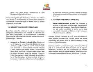 72
gestión y con el apoyo decidido a procesos como los Planes
Estratégicos del Aburra Sur y del Norte.
Asuntos como la gestión de la información los municipios debe recibir un
apoyo decidido con importantes rubros de inversión para la consolidación
de Sistemas de Información Municipal que permitan mejorar los procesos
de gestión de los municipios.
 SEGUIMIENTO A MACROPROYECTOS LOCALES
Desde hace varios años, la Cámara, en asocio con otras entidades
subregionales y metropolitanas, viene avanzando en el desarrollo de su
papel veedor y de seguimiento a los macroproyectos que actualmente se
gestan y ejecutan en el Aburrá Sur en materia de desarrollo vial, movilidad,
servicios públicos y seguridad.
 Articulación del Municipio a la Mesa 28 al Sur: Consideramos
de vital importancia que el Municipio de Caldas contemple su
articulación a esta Mesa de Trabajo, con el fin de retroalimentarla
sobre el avance de sus macroproyectos de Transporte y Movilidad
y diseñar estrategias que permitan respaldar y acompañar esta
valiosa gestión municipal en el próximo cuatrienio. En esta Mesa
han venido participando, entre otras entidades: Corporación
ProSur (Coordinadora de la Mesa), la Cámara de Comercio Aburrá
Sur, el Área Metropolitana del Valle de Aburrá, el Metro, la
Secretaría de Infraestructura del Departamento, Invías, la Escuela
de Ingeniería de Antioquia, la Universidad Lasallista, Comfenalco
Antioquia, y las secretarías de Infraestructura de los municipios del
Aburrá Sur.
 PACTO EDUCACIÓN-EMPRESA-ESTADO (EEE)
 Nuevas Cohortes en Caldas del Pacto EEE: Se sugiere la
necesidad que el Municipio de Caldas no sólo siga respaldando
esta iniciativa de la Cámara y el Colegio Colombo-Canadiense,
sino que estudie la posibilidad de aportar recursos para
incrementar la implantación del Modelo en un mayor número de
Instituciones Educativas de Caldas.
Igualmente sugerimos la necesidad de que se estudie la posibilidad de
realizar reformas curriculares (Plan Educativo Integral) que permita
institucionalizar este Modelo dentro del quehacer pedagógico de las
Instituciones Públicas Municipales.
Lo anterior garantizará que el conocimiento y la experiencia acumulada a
partir de la transferencia del Modelo no culmine con el grupo de
beneficiarios y se vaya con ellos, sino que permanezca y se transfiera
generacionalmente entre las diferentes instancias gubernativas de las
Instituciones Educativas Públicas (Rectores, Coordinadores y Docentes).
 