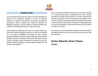 8
PRESENTACIÓN
Uno de los grandes retos durante los próximos cuatro años de gobierno es
cumplir con los compromisos adquiridos en el plan de desarrollo;
instrumento de planeación que presenta una estructura organizacional,
administrativa, social y financiera; que mediante la articulación de
estrategias, programas y acciones, refleja las directrices generales para
continuar con el crecimiento económico y social del municipio.
Este documento se ha elaborado en el marco de un trabajo mancomunado
de todos los miembros del equipo de gobierno, en donde se ha analizado
una a una todas las realidades del municipio, con miras a ofrecer
soluciones definitivas que fomenten mejores condiciones para el desarrollo
de Caldas. Asimismo, en el proceso de construcción se ha tenido en cuenta
a toda la comunidad a través de espacios de discusión en el marco del
Consejo Territorial de Planeación y mesas temáticas realizadas con todo
el conjunto de la población.
Para un municipio que pretende ser innovador y humano, éste se convierte
en el escenario propicio para el cumplimiento de los fines y deberes
esenciales de un Estado Social de Derecho. Por ende le corresponde al
municipio la prestación de los servicios públicos que determine la ley,
construir las obras que demande el progreso local, ordenar el desarrollo de
su territorio, promover la participación comunitaria, el mejoramiento social
y cultural de sus habitantes y cumplir las demás funciones que le asignen
la constitución y las leyes.
Es por todo esto, que la administración municipal se encuentra confiada en
el presente documento, como hoja de ruta para la construcción de un mejor
futuro para todos.
Carlos Eduardo Duran Franco
Alcalde
 