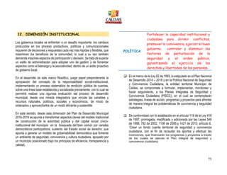 75
12. DIMENSIÓN INSTITUCIONAL
Los gobiernos locales se enfrentan a un desafío importante: los cambios
producidos en los proceso productivos, políticos y comunicacionales
requieren de decisiones y respuestas cada vez más rápidas y flexibles, que
maximicen los beneficios de la comunidad, lo cual a su vez también
demanda mayores espacios de participación y decisión. Se trata de superar
un estilo de administración para adoptar uno de gestión y de fomentar
aspectos como el liderazgo y la asociatividad, dentro de un estilo proactivo
de gobierno local.
En el desarrollo de este marco filosófico, juega papel preponderante la
apropiación del concepto de la responsabilidad social-institucional,
implementando un proceso sistemático de rendición pública de cuentas,
sobre una línea base establecida y socializada previamente, con lo cual se
permitirá realizar una rigurosa evaluación del proceso de desarrollo
municipal, desde una mirada integradora que vincule las variables y
recursos naturales, políticos, sociales y económicos, de modo de
ordenarlos y aprovecharlos de un modo eficiente y sostenible
En este sentido, desde esta dimensión del Plan de Desarrollo Municipal
2016-2019 se apunta a transformar aspectos claves del modelo tradicional
de construcción de la autoridad pública y del capital social cívico-
institucional del municipio en la búsqueda del bien común por canales
democráticos participativos, sustento del Estado social de derecho; que
apunta a generar un modelo de gobernabilidad democrática que fomente
un ambiente de seguridad, convivencia y cultura ciudadana, apoyado por
un municipio posicionado bajo los principios de eficiencia, transparencia y
calidad.
POLÍTICA
Fortalecer la capacidad institucional y
ciudadana para dirimir conflictos,
promover la convivencia, ejercer el buen
gobierno, controlar y disminuir los
factores de perturbación de la
seguridad y el orden público,
garantizando el ejercicio de los
derechos y libertades de las personas.
 En el marco de la Ley 62 de 1993, lo estipulado en el Plan Nacional
de Desarrollo 2014 – 2018 y en la Política Nacional de Seguridad
y Convivencia Ciudadana, la entidad territorial Municipio de
Caldas, se compromete a formular, implementar, monitorear y
hacer seguimiento, a los Planes Integrales de Seguridad y
Convivencia Ciudadana (PISCC), en el cual se contemplarán
estrategias, líneas de acción, programas y proyectos para afrontar
de manera integral las problemáticas de convivencia y seguridad
ciudadana.
 De conformidad con lo establecido en el artículo 119 de la Ley 418
de 1997, prorrogada, modificada y adicionada por las Leyes 548
de 1998, 782 de 2002, 1106 de 2006 y 1421 de 2010, artículo 6,
“Crear un fondo cuenta territorial de seguridad y convivencia
ciudadana, con el fin de recaudar los aportes y efectuar las
inversiones, que financiarán los programas y proyectos a través
de los cuales se ejecute el Plan integral de seguridad y
convivencia ciudadana
 
