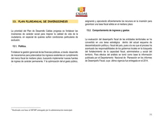 77
13. PLAN PLURIANUAL DE INVERSIONES5
La prioridad del Plan de Desarrollo Caldas progresa es fortalecer las
inversiones de carácter social para mejorar la calidad de vida de la
ciudadanía, en especial de quienes sufren condiciones particulares de
exclusión.
13.1. Política.
Fortalecer la gestión gerencial de las finanzas públicas, a través desarrollo
de mecanismos para potencializar los ingresos existentes en cumplimiento
del marco fiscal de mediano plazo, buscando implementar nuevas fuentes
de ingreso de carácter permanente, Y la optimización del el gasto público,
asignando y ejecutando eficientemente los recursos en la inversión para
garantizar una base fiscal sólida en el mediano plazo
13.2. Comportamiento de ingresos y gastos
La evaluación del desempeño fiscal de las entidades territoriales se ha
convertido en una tarea estratégica dentro del actual esquema de
descentralización política y fiscal del país, pues a la vez que el proceso ha
acentuado las responsabilidades de los gobiernos locales en la búsqueda
del fortalecimiento de la capacidad fiscal, administrativa y social del
territorio. Para efectos del análisis se tomó como base la información
publicada por el Departamento Nacional de Planeación en los informes
de Desempeño Fiscal, cuya última vigencia fue entregada en el 2014.
.
5
Realizado con base al MFMP entregado por la administración municipal.
 