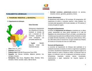 9
FUNDAMENTOS GENERALES
1. PANORAMA REGIONAL y MUNICIPAL
1.1.Departamento de Antioquia
Datos Generales
Antioquia es un departamento
de la República de Colombia,
localizado al noroeste del
país y compuesto por 125
municipios, agrupados en
nueve subregiones. Los
principales aspectos son:
 Capital: Medellín
(segunda ciudad más
importante del país)
 Clima: Entre 18° y 28° C
 Extensión: 63.612 km²
 Población total: 6.065.846 (Proyecciones Censo 2005)
 Geografía: mar, llanuras, montañas, altiplanos, páramos, ríos,
ciénagas y bosques.
 Subregiones: Bajo Cauca, Magdalena Medio, Nordeste, Norte,
Occidente, Oriente, Suroeste, Urabá y Valle de Aburrá.
 Actividad económica predominante: prestación de servicios,
industrial, comercio, agricultura, ganadería y minería.
División Administrativa
El departamento está dividido en 125 municipios, 36 corregimientos, 423
inspecciones de policía y numerosos caseríos y sitios poblados. Los
municipios están agrupados en 98 círculos notariales, con 130 notarías y 2
círculos principales de registro.
Fisiografía del Departamento
El territorio del Departamento de Antioquia se caracteriza por un relieve
variado, representado por áreas planas localizadas en el valle del
Magdalena y las zonas próximas al Chocó y el Urabá, y una extensa área
montañosa que hace parte de las cordilleras Central y Occidental, en donde
se resaltan 202 altos importantes, con alturas que oscilan entre los 1.000 y
los 4.080 metros sobre el nivel del mar. El mayor accidente es el Páramo
de Frontino en el municipio de Urrao con 4.080 metros.
Economía del Departamento
La economía del departamento de Antioquia está sustentada en la
prestación de servicios, la industria, el comercio, la agricultura, la ganadería
y la minería. Actualmente el departamento ocupa el segundo renglón en el
ámbito nacional en cuanto a industria se refiere, la producción textil, de
tejidos y la confección, junto con la elaboración de productos químicos,
farmacéuticos, maquinaria, cemento, abonos, concentrados,
metalmecánica y papel; representan los mayores ingresos al
departamento.
 
