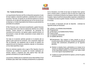 91
13.6. Fuentes de financiación
Los requerimientos financieros del Plan de Desarrollo representan el costo
de hacer realidad un desarrollo equilibrado y sostenible entre lo social y lo
económico. Para esto, se requiere de una estructura óptima en el nivel de
inversiones y de una ejecución adecuada para que con los recursos de que
se disponga y un manejo responsable de las finanzas se pueda atender las
prioridades de la población
El Plan Financiero como instrumento de planificación y gestión financiera
del municipio tendrá como base las operaciones efectivas de la entidad
territorial. Tomará entonces en consideración, las previsiones de
crecimiento de la economía, y de ingresos, gastos, superávit primario y el
financiamiento a través del crédito conservando la buena calidad de la
deuda pública.
Con base en el escenario optimista generado en el presente plan se
elabora el plan plurianual de inversiones, como componente integral del
Plan de Desarrollo, que establecerá para el período de gobierno las
asignaciones para los programas y proyectos a ejecutar, en concordancia
con las metas específicas a lograr.
Sobre los anteriores aspectos entra a jugar el Plan Operativo Anual de
Inversiones que señalará los proyectos de inversión clasificados por
sectores, órganos y programas para cada vigencia fiscal. Este plan
guardará concordancia con el plan de desarrollo.
Las acciones y medidas para el cumplimiento de las metas del Marco Fiscal
de Mediano plazo deben estar orientadas prioritariamente al cumplimiento
de los indicadores y los límites de las leyes de disciplina fiscal, generar
ahorro corriente positivo y superávit en todos los años de la vigencia del
programa, a incrementar el recaudo en los ingresos, disminuir y racionalizar
los gastos, mejorar el perfil de la deuda pública (capacidad y sostenibilidad)
y a fortalecer las áreas de gestión tributaria, financiera y administrativa en
el municipio.
En tal sentido, la financiación del plan de desarrollo, contempla las
siguientes fuentes de financiación:
 La Nación y sus entidades descentralizadas
 El Departamento
 Los Municipios y sus Establecimientos Públicos
 El sector privado
 La Cooperación Internacional
 Los capitales alternativos
 Endeudamiento: Para mantener la buena situación en que se
encuentra deuda pública del Municipio, la política de endeudamiento
municipal debe caracterizarse principalmente por los siguientes
elementos:
 Mantener la disciplina fiscal y administrativa en el manejo de los
recursos con destinación específica y del remanente de los recursos
de libre disponibilidad aplicados a la inversión, que implica cumplir
con el marco legal de responsabilidad fiscal.
 Fortalecer de manera permanente los ingresos y priorizar los gastos
de funcionamiento.
 