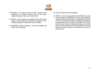 92
 Diversificar en lo posible la deuda municipal, explorando otras
alternativas en el mercado financiero, para que las nuevas
obligaciones tengan el menor costo de oportunidad.
 Mantener un buen indicador en la capacidad de pago de la deuda
pública, lo que le permite mayor capacidad de negociación con las
entidades crediticias en la negociación de futuros créditos
 FONSECON -Fondo de Seguridad y Convivencia Ciudadana del
Sector Justicia y Seguridad.
 Recursos del Sistema General de Regalías
 FONSET: Los Fondos de Seguridad Territorial FONSET son fondos
cuenta que deben ser administrados como una cuenta especial sin
personería jurídica, de conformidad con lo establecido en el artículo
119 de la Ley 418 de 1997, prorrogada, modificada y adicionada por
las Leyes 548 de 1998, 782 de 2002, 1106 de 2006 y 1421 de 2010,
artículo 6, todo municipio y departamento deberá crear un fondo
cuenta territorial de seguridad y convivencia ciudadana, con el fin de
recaudar los aportes y efectuar las inversiones de que trata la
mencionada Ley
 