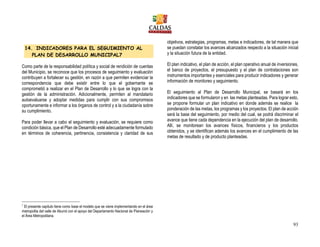 93
14. INDICADORES PARA EL SEGUIMIENTO AL
PLAN DE DESARROLLO MUNICIPAL7
Como parte de la responsabilidad política y social de rendición de cuentas
del Municipio, se reconoce que los procesos de seguimiento y evaluación
contribuyen a fortalecer su gestión, en razón a que permiten evidenciar la
correspondencia que debe existir entre lo que el gobernante se
comprometió a realizar en el Plan de Desarrollo y lo que se logra con la
gestión de la administración. Adicionalmente, permiten al mandatario
autoevaluarse y adoptar medidas para cumplir con sus compromisos
oportunamente e informar a los órganos de control y a la ciudadanía sobre
su cumplimiento.
Para poder llevar a cabo el seguimiento y evaluación, se requiere como
condición básica, que el Plan de Desarrollo esté adecuadamente formulado
en términos de coherencia, pertinencia, consistencia y claridad de sus
objetivos, estrategias, programas, metas e indicadores, de tal manera que
se puedan constatar los avances alcanzados respecto a la situación inicial
y la situación futura de la entidad.
El plan indicativo, el plan de acción, el plan operativo anual de inversiones,
el banco de proyectos, el presupuesto y el plan de contrataciones son
instrumentos importantes y esenciales para producir indicadores y generar
información de monitoreo y seguimiento.
El seguimiento al Plan de Desarrollo Municipal, se basará en los
indicadores que se formularon y en las metas planteadas. Para lograr esto,
se propone formular un plan indicativo en donde además se realice la
ponderación de las metas, los programas y los proyectos. El plan de acción
será la base del seguimiento, por medio del cual, se podrá discriminar el
avance que tiene cada dependencia en la ejecución del plan de desarrollo.
Allí, se monitorean los avances físicos, financieros y los productos
obtenidos, y se identifican además los avances en el cumplimiento de las
metas de resultado y de producto planteadas.
7
El presente capitulo tiene como base el modelo que se viene implementando en el área
metropolita del valle de Aburrá con el apoyo del Departamento Nacional de Planeación y
el Área Metropolitana.
 