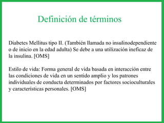 Definición de términos
Diabetes Mellitus tipo II. (También llamada no insulinodependiente
o de inicio en la edad adulta) Se debe a una utilización ineficaz de
la insulina. [OMS]
Estilo de vida: Forma general de vida basada en interacción entre
las condiciones de vida en un sentido amplio y los patrones
individuales de conducta determinados por factores socioculturales
y características personales. [OMS]
 