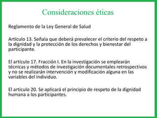 Consideraciones éticas
Reglamento de la Ley General de Salud
Artículo 13. Señala que deberá prevalecer el criterio del respeto a
la dignidad y la protección de los derechos y bienestar del
participante.
El artículo 17. Fracción I. En la investigación se emplearán
técnicas y métodos de investigación documentales retrospectivos
y no se realizarán intervención y modificación alguna en las
variables del individuo.
El artículo 20. Se aplicará el principio de respeto de la dignidad
humana a los participantes.
 