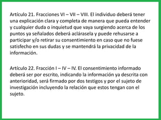 Artículo 21. Fracciones VI – VII – VIII. El individuo deberá tener
una explicación clara y completa de manera que pueda entender
y cualquier duda o inquietud que vaya surgiendo acerca de los
puntos ya señalados deberá aclárasela y puede rehusarse a
participar y/o retirar su consentimiento en caso que no fuese
satisfecho en sus dudas y se mantendrá la privacidad de la
información.
Artículo 22. Fracción I – IV – IV. El consentimiento informado
deberá ser por escrito, indicando la información ya descrita con
anterioridad, será firmado por dos testigos y por el sujeto de
investigación incluyendo la relación que estos tengan con el
sujeto.
 