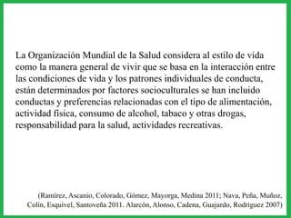La Organización Mundial de la Salud considera al estilo de vida
como la manera general de vivir que se basa en la interacción entre
las condiciones de vida y los patrones individuales de conducta,
están determinados por factores socioculturales se han incluido
conductas y preferencias relacionadas con el tipo de alimentación,
actividad física, consumo de alcohol, tabaco y otras drogas,
responsabilidad para la salud, actividades recreativas.
(Ramírez, Ascanio, Colorado, Gómez, Mayorga, Medina 2011; Nava, Peña, Muñoz,
Colín, Esquivel, Santoveña 2011. Alarcón, Alonso, Cadena, Guajardo, Rodriguez 2007)
 