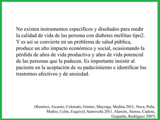 No existen instrumentos específicos y diseñados para medir
la calidad de vida de las persona con diabetes mellitus tipo2.
Y es así se convierte en un problema de salud pública,
produce un alto impacto económico y social, ocasionando la
pérdida de años de vida productiva y años de vida potencial
de las personas que la padecen. Es importante insistir al
paciente en la aceptación de su padecimiento e identificar los
trastornos afectivos y de ansiedad.
(Ramírez, Ascanio, Colorado, Gómez, Mayorga, Medina 2011; Nava, Peña,
Muñoz, Colín, Esquivel, Santoveña 2011. Alarcón, Alonso, Cadena,
Guajardo, Rodríguez 2007)
 