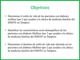 Objetivos
• Determinar el estilo de vida de los pacientes con diabetes
mellitus tipo 2 que acuden a la clínica de medicina familiar del
ISSSTE en Tampico.
• Identificar las características socio demográficas de los
pacientes con diabetes Mellitus tipo 2 que acuden a la clínica
de medicina familiar del ISSSTE en Tampico.
• Determinar el dominio de estilo de vida más afectado en los
pacientes con diabetes Mellitus tipo 2 que acuden a la clínica
de medicina familiar del ISSSTE en Tampico.
 