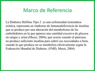 Marco de Referencia
La Diabetes Mellitus Tipo 2 es una enfermedad sistemática
crónica, representa un síndrome de inmunodeficiencia de insulina
que se produce por una alteración del metabolismo de los
carbohidratos en la que aparece una cantidad excesiva de glucosa
en sangre y orina (Mussi, 2004); que ocurre cuando el páncreas
no produce suficiente insulina para cubrir sus necesidades o bien,
cuando lo que produce no se metaboliza efectivamente según la
Federación Mundial de Diabetes. (FMD, Mussi, 2004)
 