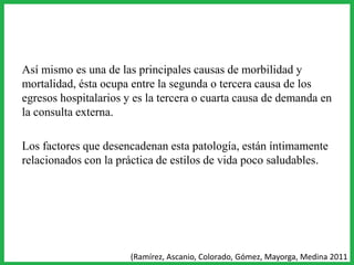 Así mismo es una de las principales causas de morbilidad y
mortalidad, ésta ocupa entre la segunda o tercera causa de los
egresos hospitalarios y es la tercera o cuarta causa de demanda en
la consulta externa.
Los factores que desencadenan esta patología, están íntimamente
relacionados con la práctica de estilos de vida poco saludables.
(Ramírez, Ascanio, Colorado, Gómez, Mayorga, Medina 2011
 