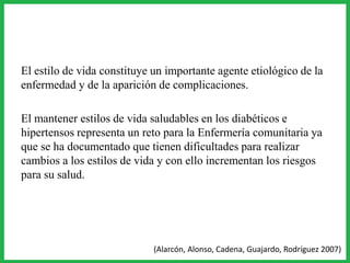 El estilo de vida constituye un importante agente etiológico de la
enfermedad y de la aparición de complicaciones.
El mantener estilos de vida saludables en los diabéticos e
hipertensos representa un reto para la Enfermería comunitaria ya
que se ha documentado que tienen dificultades para realizar
cambios a los estilos de vida y con ello incrementan los riesgos
para su salud.
(Alarcón, Alonso, Cadena, Guajardo, Rodríguez 2007)
 