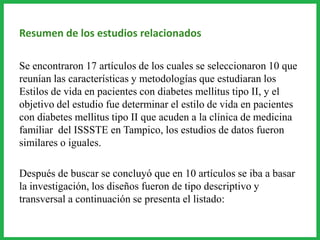 Resumen de los estudios relacionados
Se encontraron 17 artículos de los cuales se seleccionaron 10 que
reunían las características y metodologías que estudiaran los
Estilos de vida en pacientes con diabetes mellitus tipo II, y el
objetivo del estudio fue determinar el estilo de vida en pacientes
con diabetes mellitus tipo II que acuden a la clínica de medicina
familiar del ISSSTE en Tampico, los estudios de datos fueron
similares o iguales.
Después de buscar se concluyó que en 10 artículos se iba a basar
la investigación, los diseños fueron de tipo descriptivo y
transversal a continuación se presenta el listado:
 