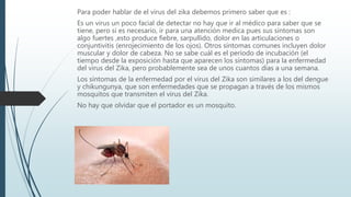 Para poder hablar de el virus del zika debemos primero saber que es :
Es un virus un poco facial de detectar no hay que ir al médico para saber que se
tiene, pero si es necesario, ir para una atención medica pues sus síntomas son
algo fuertes ,esto produce fiebre, sarpullido, dolor en las articulaciones o
conjuntivitis (enrojecimiento de los ojos). Otros síntomas comunes incluyen dolor
muscular y dolor de cabeza. No se sabe cuál es el período de incubación (el
tiempo desde la exposición hasta que aparecen los síntomas) para la enfermedad
del virus del Zika, pero probablemente sea de unos cuantos días a una semana.
Los síntomas de la enfermedad por el virus del Zika son similares a los del dengue
y chikungunya, que son enfermedades que se propagan a través de los mismos
mosquitos que transmiten el virus del Zika.
No hay que olvidar que el portador es un mosquito.
 