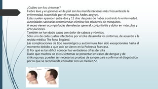 ¿Cuáles son los síntomas?
Fiebre leve y erupciones en la piel son las manifestaciones más frecuentesde la
enfermedad, trasmitida por el mosquito Aedes aegypti.
Éstas suelen aparecer entre dos y 12 días después de haber contraído la enfermedad.
autoridades sanitarias recomiendan eliminar los criaderos de mosquitos.
A veces vienen acompañadas demalestar general, conjuntivitis y dolor en músculos y
articulaciones.
También se han dado casos con dolor de cabeza y vómitos.
Sólo uno de cada cuatro infectados por el zika desarrolla los síntomas, de acuerdo a la
revista médica The New England.
Las complicaciones de tipo neurológico y autoinmune han sido excepcionales hasta el
momento debido a que solo se vieron en la Polinesia Francesa.
Por qué es tan difícil conocer las verdaderas cifras del zika
Dado que muchos de estos síntomas se presentan en casos de dengue y de
chikungunya, pueden ser necesarias pruebas de sangre para confirmar el diagnóstico,
por lo que se recomienda consultar con un médico.*2
 