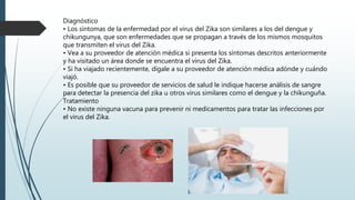 Diagnóstico
• Los síntomas de la enfermedad por el virus del Zika son similares a los del dengue y
chikungunya, que son enfermedades que se propagan a través de los mismos mosquitos
que transmiten el virus del Zika.
• Vea a su proveedor de atención médica si presenta los síntomas descritos anteriormente
y ha visitado un área donde se encuentra el virus del Zika.
• Si ha viajado recientemente, dígale a su proveedor de atención médica adónde y cuándo
viajó.
• Es posible que su proveedor de servicios de salud le indique hacerse análisis de sangre
para detectar la presencia del zika u otros virus similares como el dengue y la chikunguña.
Tratamiento
• No existe ninguna vacuna para prevenir ni medicamentos para tratar las infecciones por
el virus del Zika.
 