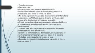 • Trate los síntomas:
o Descanse bien.
o Tome líquidos para prevenir la deshidratación.
o Tome medicamentos como acetaminofén (Tylenol®) o
paracetamol para aliviar la fiebre y el dolor.
o No tome aspirina ni ningún otro medicamento antinflamatorio
no esteroideo (AINE) hasta que se descarte la infección por
dengue a fin de disminuir el riesgo de sangrado.
o Si está tomando medicamentos para otra afección, hable con
su proveedor de atención médica antes de tomar otros
medicamentos.
• •Si tiene zika, evite las picaduras de mosquitos durante la
primera semana de la enfermedad.
o Durante la primera semana de infección, el virus del Zika se
puede encontrar en la sangre y puede pasar de la persona
infectada a otro mosquito si el insecto la pica.
o Después, el mosquito infectado puede transmitir el virus a
otras personas.*3
 