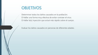 OBJETIVOS
Determinar todos los daños causados en la población.
Hallar una forma muy efectiva de evitar contraer el virus.
Hallar la(s) inyección que actué más rápido sobre el cuerpo.
Evaluar los daños causados en personas de diferentes edades.
 