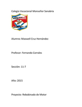 Colegio Vocacional Monseñor Sanabria
Alumno: Maxwell Cruz Hernández
Profesor: Fernando Corrales
Sección: 11-7
Año: 2015
Proyecto: Rebobinado de Motor
 