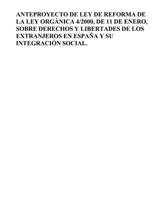 ANTEPROYECTO DE LEY DE REFORMA DE
LA LEY ORGÁNICA 4/2000, DE 11 DE ENERO,
SOBRE DERECHOS Y LIBERTADES DE LOS
EXTRANJEROS EN ESPAÑA Y SU
INTEGRACIÓN SOCIAL.
 