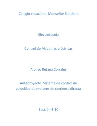 Colegio vocacional Monseñor Sanabria 
Electrotecnia 
Control de Maquinas eléctricas 
Alonso Retana Corrales 
Anteproyecto: Sistema de control de 
velocidad de motores de corriente directa 
Sección 5-10 
 