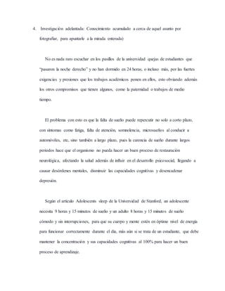 4. Investigación adelantada: Conocimiento acumulado a cerca de aquel asunto por
fotografiar, para apuntarle a la mirada enterada)
No es nada raro escuchar en los pasillos de la universidad quejas de estudiantes que
“pasaron la noche derecho” y no han dormido en 24 horas, o incluso más, por las fuertes
exigencias y presiones que los trabajos académicos ponen en ellos, esto obviando además
los otros compromisos que tienen algunos, como la paternidad o trabajos de medio
tiempo.
El problema con esto es que la falta de sueño puede repercutir no solo a corto plazo,
con síntomas como fatiga, falta de atención, somnolencia, microsueños al conducir a
automóviles, etc, sino también a largo plazo, pues la carencia de sueño durante largos
periodos hace que el organismo no pueda hacer un buen proceso de restauración
neurológica, afectando la salud además de influir en el desarrollo psicosocial, llegando a
causar desórdenes mentales, disminuir las capacidades cognitivas y desencadenar
depresión.
Según el artículo Adolescents sleep de la Universidad de Stanford, un adolescente
necesita 9 horas y 15 minutos de sueño y un adulto 8 horas y 15 minutos de sueño
cómodo y sin interrupciones, para que su cuerpo y mente estén en óptimo nivel de energía
para funcionar correctamente durante el día, más aún si se trata de un estudiante, que debe
mantener la concentración y sus capacidades cognitivas al 100% para hacer un buen
proceso de aprendizaje.
 