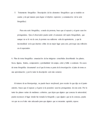 5. Tratamiento fotográfico: Descripción de los elementos fotográficos que se tendrán en
cuenta y de qué manera para lograr el objetivo expresivo y comunicativo de la serie
fotográfica)
Para esta serie fotográfica, a modo de protesta, buco que el espacio y el gesto sean los
protagonistas. Que el observador pueda sentir el cansancio del sujeto fotografiado, que
aunque no se le vea la cara, la postura sea suficiente seña de agotamiento, y que la
incomodidad en la que duerme a falta de un mejor lugar para esto, provoque una reflexión
en el espectador.
6. Plan de toma fotográfica: enunciación de las imágenes concebidas describiendo los planos,
focos, figuras, fondos, composición y profundidad de campo, color y brillo o contraste. En casos
de toma fotográfica documental en el que la toma es parte de la investigación el plan de toma es
una aproximación y por lo tanto la descripción será más somera).
Al tratarse de un fotoreportaje, no puedo hacer storyboard, pero recalco lo que dije en el punto
anterior, busco que el espacio y el gesto (o la posición) sean los protagonistas de esta serie. Por lo
tanto los planos varían de medianos a abiertos, que dejen que alguien que conozca la universidad,
pueda reconocer el lugar donde fue tomada la fotografía y que alguien que no la conozca, pueda
ver que no es el sitio más adecuado para que alguien que se encuentra agotado, repose.
 