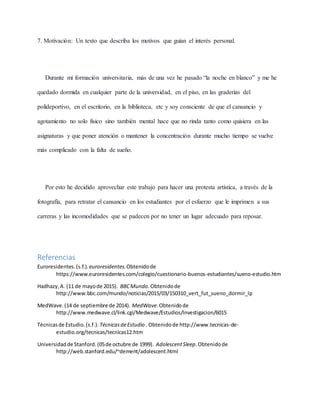 7. Motivación: Un texto que describa los motivos que guían el interés personal.
Durante mi formación universitaria, más de una vez he pasado “la noche en blanco” y me he
quedado dormida en cualquier parte de la universidad, en el piso, en las graderías del
polideportivo, en el escritorio, en la biblioteca, etc y soy consciente de que el cansancio y
agotamiento no solo físico sino también mental hace que no rinda tanto como quisiera en las
asignaturas y que poner atención o mantener la concentración durante mucho tiempo se vuelve
más complicado con la falta de sueño.
Por esto he decidido aprovechar este trabajo para hacer una protesta artística, a través de la
fotografía, para retratar el cansancio en los estudiantes por el esfuerzo que le imprimen a sus
carreras y las incomodidades que se padecen por no tener un lugar adecuado para reposar.
Referencias
Euroresidentes.(s.f.). euroresidentes.Obtenidode
https://www.euroresidentes.com/colegio/cuestionario-buenos-estudiantes/sueno-estudio.htm
Hadhazy,A. (11 de mayode 2015). BBCMundo.Obtenidode
http://www.bbc.com/mundo/noticias/2015/03/150310_vert_fut_sueno_dormir_lp
MedWave.(14 de septiembre de 2014). MedWave.Obtenidode
http://www.medwave.cl/link.cgi/Medwave/Estudios/Investigacion/6015
Técnicasde Estudio.(s.f.). TécnicasdeEstudio . Obtenidode http://www.tecnicas-de-
estudio.org/tecnicas/tecnicas12.htm
Universidadde Stanford.(05de octubre de 1999). AdolescentSleep.Obtenidode
http://web.stanford.edu/~dement/adolescent.html
 