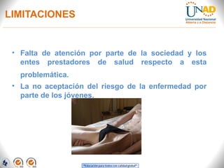 LIMITACIONES
• Falta de atención por parte de la sociedad y los
entes prestadores de salud respecto a esta
problemática.
• La no aceptación del riesgo de la enfermedad por
parte de los jóvenes.
 