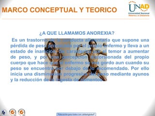 MARCO CONCEPTUAL Y TEORICO
¿A QUE LLAMAMOS ANOREXIA?
Es un trastorno de la conducta alimentaria que supone una
pérdida de peso provocada por el propio enfermo y lleva a un
estado de inanición. Se caracteriza por el temor a aumentar
de peso, y por una percepción distorsionada del propio
cuerpo que hace que el enfermo se vea gordo aun cuando su
peso se encuentra por debajo de lo recomendado. Por ello
inicia una disminución progresiva del peso mediante ayunos
y la reducción de la ingesta de alimentos.
 
