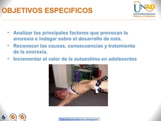 OBJETIVOS ESPECIFICOS
• Analizar los principales factores que provocan la
anorexia e indagar sobre el desarrollo de esta.
• Reconocer las causas, consecuencias y tratamiento
de la anorexia.
• Incrementar el valor de la autoestima en adolecentes
 