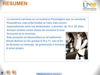 RESUMEN
La anorexia nerviosa es un trastorno Psicológico que se convierte
Psiquiátrico, esta enfermedad se hace más común
especialmente entre los adolecentes y jóvenes de 12 a 25 años.
Aunque existen varias clases de anorexia la mas
frecuente es la nerviosa.
Este proyecto se desarrollara en la Institución
Simón Bolívar en los grados 9,10 y 11, con el fin
de llevarles un mensaje de prevención e inculcar
el amor propio.
 