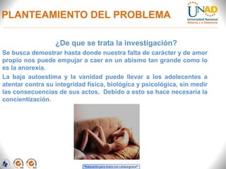 PLANTEAMIENTO DEL PROBLEMA
¿De que se trata la investigación?
Se busca demostrar hasta donde nuestra falta de carácter y de amor
propio nos puede empujar a caer en un abismo tan grande como lo
es la anorexia.
La baja autoestima y la vanidad puede llevar a los adolecentes a
atentar contra su integridad física, biológica y psicológica, sin medir
las consecuencias de sus actos. Debido a esto se hace necesaria la
concientización.
 