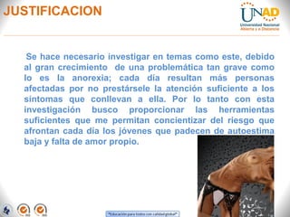 JUSTIFICACION
Se hace necesario investigar en temas como este, debido
al gran crecimiento de una problemática tan grave como
lo es la anorexia; cada día resultan más personas
afectadas por no prestársele la atención suficiente a los
síntomas que conllevan a ella. Por lo tanto con esta
investigación busco proporcionar las herramientas
suficientes que me permitan concientizar del riesgo que
afrontan cada día los jóvenes que padecen de autoestima
baja y falta de amor propio.
 
