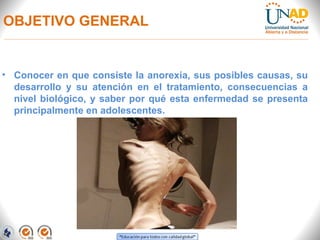 OBJETIVO GENERAL
• Conocer en que consiste la anorexia, sus posibles causas, su
desarrollo y su atención en el tratamiento, consecuencias a
nivel biológico, y saber por qué esta enfermedad se presenta
principalmente en adolescentes.
 