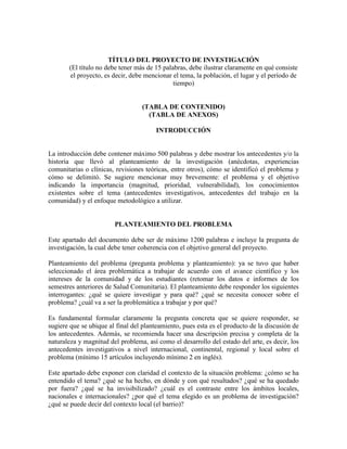 TÍTULO DEL PROYECTO DE INVESTIGACIÓN
(El título no debe tener más de 15 palabras, debe ilustrar claramente en qué consiste
el proyecto, es decir, debe mencionar el tema, la población, el lugar y el período de
tiempo)
(TABLA DE CONTENIDO)
(TABLA DE ANEXOS)
INTRODUCCIÓN
La introducción debe contener máximo 500 palabras y debe mostrar los antecedentes y/o la
historia que llevó al planteamiento de la investigación (anécdotas, experiencias
comunitarias o clínicas, revisiones teóricas, entre otros), cómo se identificó el problema y
cómo se delimitó. Se sugiere mencionar muy brevemente: el problema y el objetivo
indicando la importancia (magnitud, prioridad, vulnerabilidad), los conocimientos
existentes sobre el tema (antecedentes investigativos, antecedentes del trabajo en la
comunidad) y el enfoque metodológico a utilizar.
PLANTEAMIENTO DEL PROBLEMA
Este apartado del documento debe ser de máximo 1200 palabras e incluye la pregunta de
investigación, la cual debe tener coherencia con el objetivo general del proyecto.
Planteamiento del problema (pregunta problema y planteamiento): ya se tuvo que haber
seleccionado el área problemática a trabajar de acuerdo con el avance científico y los
intereses de la comunidad y de los estudiantes (retomar los datos e informes de los
semestres anteriores de Salud Comunitaria). El planteamiento debe responder los siguientes
interrogantes: ¿qué se quiere investigar y para qué? ¿qué se necesita conocer sobre el
problema? ¿cuál va a ser la problemática a trabajar y por qué?
Es fundamental formular claramente la pregunta concreta que se quiere responder, se
sugiere que se ubique al final del planteamiento, pues esta es el producto de la discusión de
los antecedentes. Además, se recomienda hacer una descripción precisa y completa de la
naturaleza y magnitud del problema, así como el desarrollo del estado del arte, es decir, los
antecedentes investigativos a nivel internacional, continental, regional y local sobre el
problema (mínimo 15 artículos incluyendo mínimo 2 en inglés).
Este apartado debe exponer con claridad el contexto de la situación problema: ¿cómo se ha
entendido el tema? ¿qué se ha hecho, en dónde y con qué resultados? ¿qué se ha quedado
por fuera? ¿qué se ha invisibilizado? ¿cuál es el contraste entre los ámbitos locales,
nacionales e internacionales? ¿por qué el tema elegido es un problema de investigación?
¿qué se puede decir del contexto local (el barrio)?
 