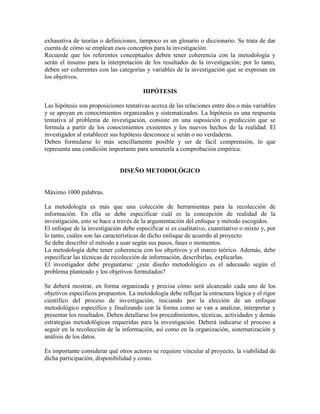 exhaustiva de teorías o definiciones, tampoco es un glosario o diccionario. Se trata de dar
cuenta de cómo se emplean esos conceptos para la investigación.
Recuerde que los referentes conceptuales deben tener coherencia con la metodología y
serán el insumo para la interpretación de los resultados de la investigación; por lo tanto,
deben ser coherentes con las categorías y variables de la investigación que se expresan en
los objetivos.
HIPÓTESIS
Las hipótesis son proposiciones tentativas acerca de las relaciones entre dos o más variables
y se apoyan en conocimientos organizados y sistematizados. La hipótesis es una respuesta
tentativa al problema de investigación, consiste en una suposición o predicción que se
formula a partir de los conocimientos existentes y los nuevos hechos de la realidad. El
investigador al establecer sus hipótesis desconoce si serán o no verdaderas.
Deben formularse lo más sencillamente posible y ser de fácil comprensión, lo que
representa una condición importante para someterla a comprobación empírica.
DISEÑO METODOLÓGICO
Máximo 1000 palabras.
La metodología es más que una colección de herramientas para la recolección de
información. En ella se debe especificar cuál es la concepción de realidad de la
investigación, esto se hace a través de la argumentación del enfoque y método escogidos.
El enfoque de la investigación debe especificar si es cualitativo, cuantitativo o mixto y, por
lo tanto, cuáles son las características de dicho enfoque de acuerdo al proyecto.
Se debe describir el método a usar según sus pasos, fases o momentos.
La metodología debe tener coherencia con los objetivos y el marco teórico. Además, debe
especificar las técnicas de recolección de información, describirlas, explicarlas.
El investigador debe preguntarse: ¿este diseño metodológico es el adecuado según el
problema planteado y los objetivos formulados?
Se deberá mostrar, en forma organizada y precisa cómo será alcanzado cada uno de los
objetivos específicos propuestos. La metodología debe reflejar la estructura lógica y el rigor
científico del proceso de investigación, iniciando por la elección de un enfoque
metodológico específico y finalizando con la forma como se van a analizar, interpretar y
presentar los resultados. Deben detallarse los procedimientos, técnicas, actividades y demás
estrategias metodológicas requeridas para la investigación. Deberá indicarse el proceso a
seguir en la recolección de la información, así como en la organización, sistematización y
análisis de los datos.
Es importante considerar qué otros actores se requiere vincular al proyecto, la viabilidad de
dicha participación, disponibilidad y costo.
 