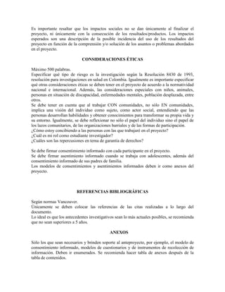 Es importante resaltar que los impactos sociales no se dan únicamente al finalizar el
proyecto, ni únicamente con la consecución de los resultados/productos. Los impactos
esperados son una descripción de la posible incidencia del uso de los resultados del
proyecto en función de la comprensión y/o solución de los asuntos o problemas abordados
en el proyecto.
CONSIDERACIONES ÉTICAS
Máximo 500 palabras.
Especificar qué tipo de riesgo es la investigación según la Resolución 8430 de 1993,
resolución para investigaciones en salud en Colombia. Igualmente es importante especificar
qué otras consideraciones éticas se deben tener en el proyecto de acuerdo a la normatividad
nacional e internacional. Además, las consideraciones especiales con niños, animales,
personas en situación de discapacidad, enfermedades mentales, población desplazada, entre
otros.
Se debe tener en cuenta que al trabajar CON comunidades, no sólo EN comunidades,
implica una visión del individuo como sujeto, como actor social, entendiendo que las
personas desarrollan habilidades y obtener conocimientos para transformar su propia vida y
su entorno. Igualmente, se debe reflexionar no sólo el papel del individuo sino el papel de
los lazos comunitarios, de las organizaciones barriales y de las formas de participación.
¿Cómo estoy concibiendo a las personas con las que trabajaré en el proyecto?
¿Cuál es mi rol como estudiante investigador?
¿Cuáles son las repercusiones en tema de garantía de derechos?
Se debe firmar consentimiento informado con cada participante en el proyecto.
Se debe firmar asentimiento informado cuando se trabaja con adolescentes, además del
consentimiento informado de sus padres de familia.
Los modelos de consentimientos y asentimientos informados deben ir como anexos del
proyecto.
REFERENCIAS BIBLIOGRÁFICAS
Según normas Vancouver.
Únicamente se deben colocar las referencias de las citas realizadas a lo largo del
documento.
Lo ideal es que los antecedentes investigativos sean lo más actuales posibles, se recomienda
que no sean superiores a 5 años.
ANEXOS
Sólo los que sean necesarios y brinden soporte al anteproyecto, por ejemplo, el modelo de
consentimiento informado, modelos de cuestionarios y de instrumentos de recolección de
información. Deben ir enumerados. Se recomienda hacer tabla de anexos después de la
tabla de contenidos.
 