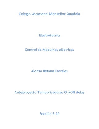 Colegio vocacional Monseñor Sanabria 
Electrotecnia 
Control de Maquinas eléctricas 
Alonso Retana Corrales 
Anteproyecto:Temporizadores On/Off delay 
Sección 5-10 
 