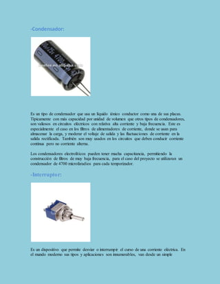 -Condensador: 
Es un tipo de condensador que usa un líquido iónico conductor como una de sus placas. 
Típicamente con más capacidad por unidad de volumen que otros tipos de condensadores, 
son valiosos en circuitos eléctricos con relativa alta corriente y baja frecuencia. Este es 
especialmente el caso en los filtros de alimentadores de corriente, donde se usan para 
almacenar la carga, y moderar el voltaje de salida y las fluctuaciones de corriente en la 
salida rectificada. También son muy usados en los circuitos que deben conducir corriente 
continua pero no corriente alterna. 
Los condensadores electrolíticos pueden tener mucha capacitancia, permitiendo la 
construcción de filtros de muy baja frecuencia, para el caso del proyecto se utilizaran un 
condensador de 4700 microfaradios para cada temporizador. 
-Interruptor: 
Es un dispositivo que permite desviar o interrumpir el curso de una corriente eléctrica. En 
el mundo moderno sus tipos y aplicaciones son innumerables, van desde un simple 
 
