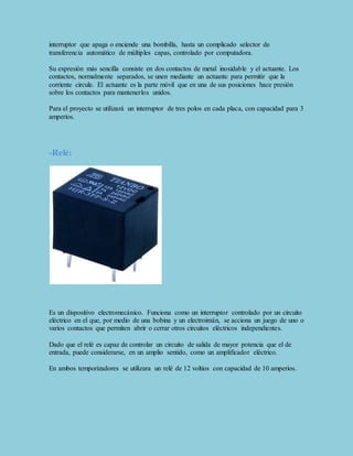 interruptor que apaga o enciende una bombilla, hasta un complicado selector de 
transferencia automático de múltiples capas, controlado por computadora. 
Su expresión más sencilla consiste en dos contactos de metal inoxidable y el actuante. Los 
contactos, normalmente separados, se unen mediante un actuante para permitir que la 
corriente circule. El actuante es la parte móvil que en una de sus posiciones hace presión 
sobre los contactos para mantenerlos unidos. 
Para el proyecto se utilizará un interruptor de tres polos en cada placa, con capacidad para 3 
amperios. 
-Relé: 
Es un dispositivo electromecánico. Funciona como un interruptor controlado por un circuito 
eléctrico en el que, por medio de una bobina y un electroimán, se acciona un juego de uno o 
varios contactos que permiten abrir o cerrar otros circuitos eléctricos independientes. 
Dado que el relé es capaz de controlar un circuito de salida de mayor potencia que el de 
entrada, puede considerarse, en un amplio sentido, como un amplificador eléctrico. 
En ambos temporizadores se utilizara un relé de 12 voltios con capacidad de 10 amperios. 
 