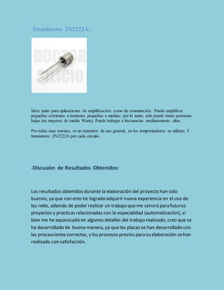 -Transistores 2N2222A: 
Sirve tanto para aplicaciones de amplificación como de conmutación. Puede amplificar 
pequeñas corrientes a tensiones pequeñas o medias; por lo tanto, sólo puede tratar potencias 
bajas (no mayores de medio Watts). Puede trabajar a frecuencias medianamente altas. 
Por todas esas razones, es un transistor de uso general, en los temporizadores se utilizan 3 
transistores 2N2222A por cada circuito. 
-Discusión de Resultados Obtenidos: 
Los resultados obtenidos durante la elaboración del proyecto han sido 
buenos, ya que con esto he logrado adquirir nueva experiencia en el uso de 
los relés, además de poder realizar un trabajo que me servirá para futuros 
proyectos y practicas relacionadas con la especialidad (automatización), si 
bien me he equivocado en algunos detalles del trabajo realizado, creo que se 
ha desarrollado de buena manera, ya que las placas se han desarrollado con 
las precauciones correctas, y los procesos previos para su elaboración se han 
realizado con satisfacción. 
 