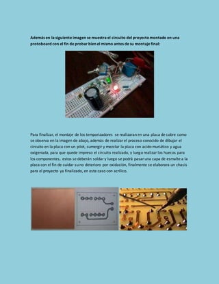 Además en la siguiente imagen se muestra el circuito del proyecto montado en una 
protoboard con el fin de probar bien el mismo antes de su montaje final: 
Para finalizar, el montaje de los temporizadores se realizaran en una placa de cobre como 
se observa en la imagen de abajo, además de realizar el proceso conocido de dibujar el 
circuito en la placa con un pilot, sumergir y mezclar la placa con acido muriático y agua 
oxigenada, para que quede impreso el circuito realizado, y luego realizar los huecos para 
los componentes, estos se deberán soldar y luego se podrá pasar una capa de esmalte a la 
placa con el fin de cuidar su no deterioro por oxidación, finalmente se elaborara un chasis 
para el proyecto ya finalizado, en este caso con acrílico. 
 