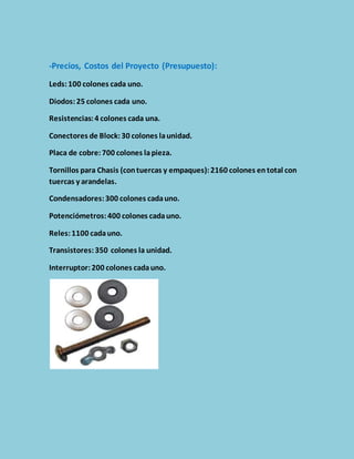 -Precios, Costos del Proyecto (Presupuesto): 
Leds: 100 colones cada uno. 
Diodos: 25 colones cada uno. 
Resistencias: 4 colones cada una. 
Conectores de Block: 30 colones la unidad. 
Placa de cobre: 700 colones la pieza. 
Tornillos para Chasis (con tuercas y empaques): 2160 colones en total con 
tuercas y arandelas. 
Condensadores: 300 colones cada uno. 
Potenciómetros: 400 colones cada uno. 
Reles: 1100 cada uno. 
Transistores: 350 colones la unidad. 
Interruptor: 200 colones cada uno. 
 