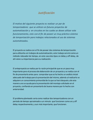 Justificación 
El motivo del siguiente proyecto es realizar un par de 
temporizadores que se utilicen en futuros proyectos de 
automatización y en circuitos en los cuales se desee utilizar este 
funcionamiento, esto con el fin de poseer un muy práctico sistema 
de temporización para trabajos relacionados al uso de sistemas 
automátizados. 
El proyecto se realiza con el fin de poseer dos sistemas de temporización 
para utilizarlos en trabajos de automatización, este trabajo servirá como un 
método relevador de tiempo, en este caso dos tipos on delay y off delay, de 
ahí viene su importancia para su realización. 
El anteproyecto se realiza por la razón principal de que es un paso muy 
importante para el proceso de elaboración de un proyecto y se realiza con el 
fin de presentarlo antes para comprobar que se ha hecho un análisis inicial 
adecuado del trabajo para la presentación del mismo, además al realizarlo se 
adquiere un conocimiento primordial de lo que se hará después y de esta 
manera uno se ayuda para la presentación del montaje solicitado en el 
proyecto, confiando en presentarlo de buena manera por lo hecho con 
anterioridad. 
El problema planteado seria como realizar dos temporizadores con un 
periodo de tiempo aproximado a un minuto que funcionen como on y off 
delay respectivamente, y aun más importante, que funcionen. 
 