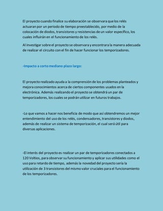 El proyecto cuando finalice su elaboración se observara que los relés 
actuaran por un periodo de tiempo preestablecido, por medio de la 
colocación de diodos, transistores y resistencias de un valor específico, los 
cuales influirán en el funcionamiento de los relés. 
Al investigar sobre el proyecto se observara y encontrara la manera adecuada 
de realizar el circuito con el fin de hacer funcionar los temporizadores. 
-Impacto a corto mediano plazo largo: 
El proyecto realizado ayuda a la comprensión de los problemas planteados y 
mejora conocimientos acerca de ciertos componentes usados en la 
electrónica. Además realizando el proyecto se obtendrá un par de 
temporizadores, los cuales se podrán utilizar en futuros trabajos. 
-Lo que vamos a hacer nos beneficia de modo que así obtendremos un mejor 
entendimiento del uso de los relés, condensadores, transistores y diodos, 
además de realizar un sistema de temporización, el cual será útil para 
diversas aplicaciones. 
-El interés del proyecto es realizar un par de temporizadores conectados a 
120 Voltios, para observar su funcionamiento y aplicar sus utilidades como el 
uso para retardo de tiempo, además la novedad del proyecto sería la 
utilización de 3 transistores del mismo valor cruciales para el funcionamiento 
de los temporizadores. 
 