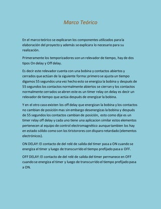 Marco Teórico 
En el marco teórico se explicaran los componentes utilizados para la 
elaboración del proyecto y además se explicara lo necesario para su 
realización. 
Primeramente los temporizadores son un relevador de tiempo, hay de dos 
tipos On delay y Off delay. 
Es decir este relevador cuenta con una bobina y contactos abiertos y 
cerrados que actúan de la siguiente forma: primero se ajusta un tiempo 
digamos 55 segundos una vez hecho esto se energiza la bobina y después de 
55 segundos los contactos normalmente abiertos se cierran y los contactos 
normalmente cerrados se abren este es un timer relay on delay es decir un 
relevador de tiempo que actúa después de energizar la bobina. 
Y en el otro caso existen los off delay que energizan la bobina y los contactos 
no cambian de posición mas sin embargo desenergizas la bobina y después 
de 55 segundos los contactos cambian de posición, esto como dije es un 
timer relay off delay y cada uno tiene una aplicacion similar estos elementos 
pertenecen al equipo de control electromagnético aunque tambien los hay 
en estado sólido como son los tiristorores con disparo retardado (elementos 
electrónicos). 
ON DELAY: El contacto de del relé de salida del timer pasa a ON cuando se 
energiza el timer y luego de transcurrido el tiempo prefijado pasa a OFF. 
OFF DELAY: El contacto de del relé de salida del timer permanece en OFF 
cuando se energiza el timer y luego de transcurrido el tiempo prefijado pasa 
a ON. 
 